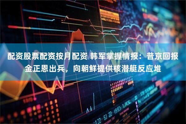 配资股票配资按月配资 韩军掌握情报：普京回报金正恩出兵，向朝鲜提供核潜艇反应堆