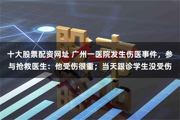 十大股票配资网址 广州一医院发生伤医事件，参与抢救医生：他受伤很重；当天跟诊学生没受伤