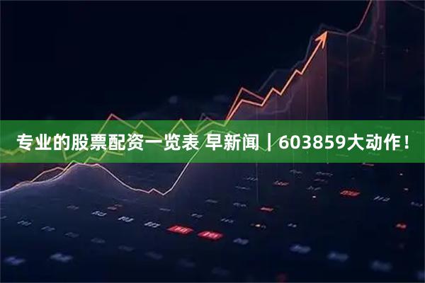 专业的股票配资一览表 早新闻｜603859大动作！