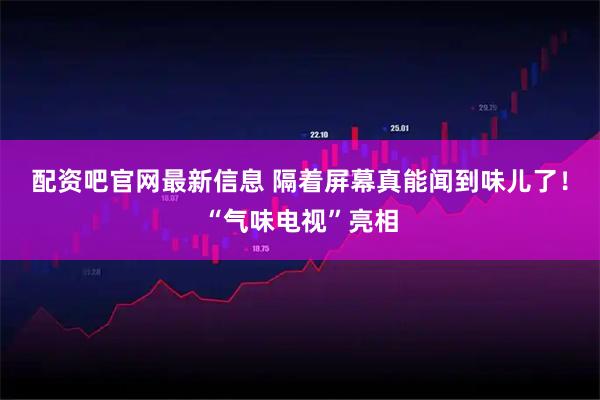 配资吧官网最新信息 隔着屏幕真能闻到味儿了！“气味电视”亮相