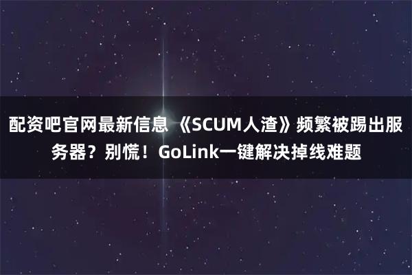 配资吧官网最新信息 《SCUM人渣》频繁被踢出服务器？别慌！GoLink一键解决掉线难题