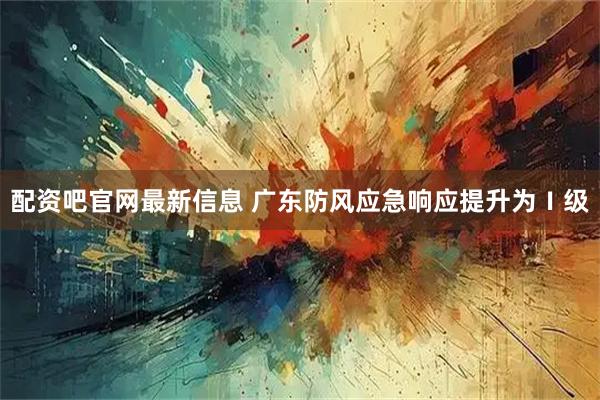 配资吧官网最新信息 广东防风应急响应提升为Ⅰ级
