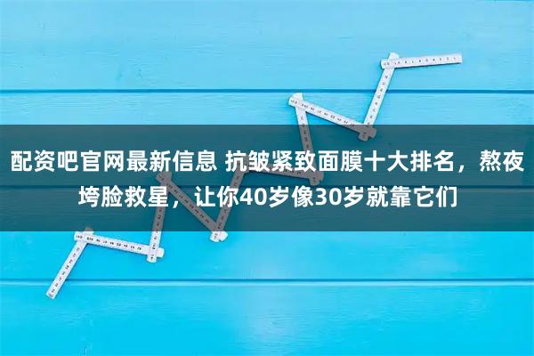 配资吧官网最新信息 抗皱紧致面膜十大排名，熬夜垮脸救星，让你40岁像30岁就靠它们