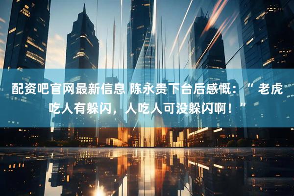 配资吧官网最新信息 陈永贵下台后感慨：“ 老虎吃人有躲闪，人吃人可没躲闪啊！”