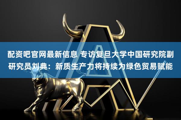 配资吧官网最新信息 专访复旦大学中国研究院副研究员刘典：新质生产力将持续为绿色贸易赋能