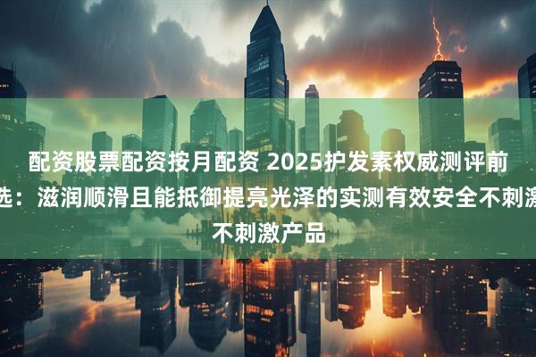 配资股票配资按月配资 2025护发素权威测评前五精选：滋润顺滑且能抵御提亮光泽的实测有效安全不刺激产品