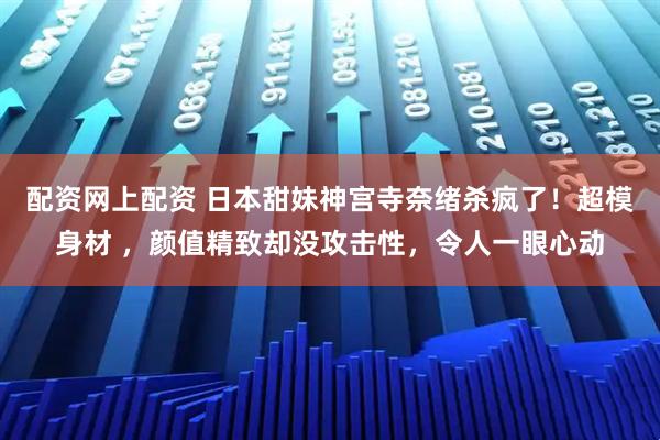 配资网上配资 日本甜妹神宫寺奈绪杀疯了！超模身材 ，颜值精致却没攻击性，令人一眼心动