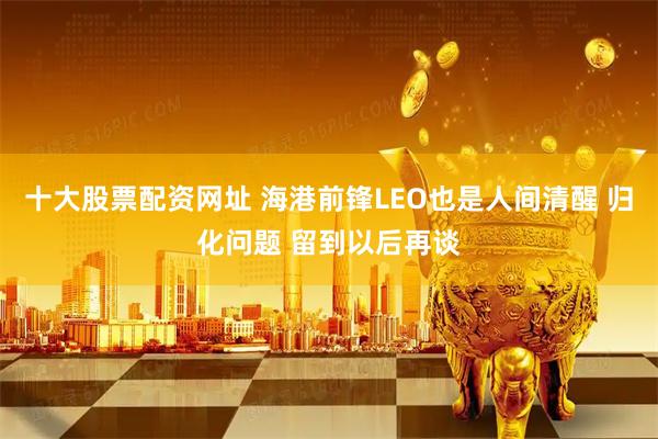 十大股票配资网址 海港前锋LEO也是人间清醒 归化问题 留到以后再谈