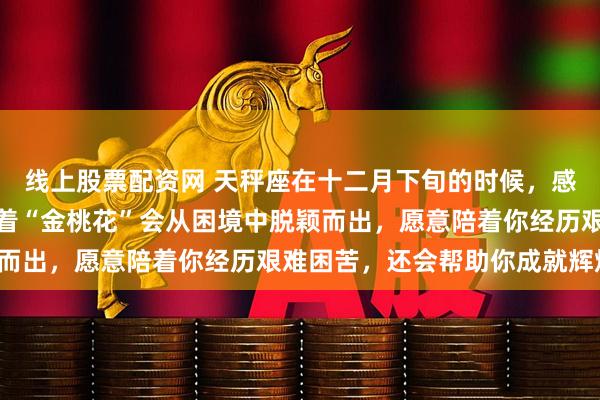线上股票配资网 天秤座在十二月下旬的时候，感情会生成新的变化，接着“金桃花”会从困境中脱颖而出，愿意陪着你经历艰难困苦，还会帮助你成就辉煌！