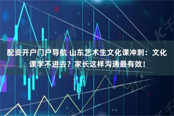 配资开户门户导航 山东艺术生文化课冲刺：文化课学不进去？家长这样沟通最有效！