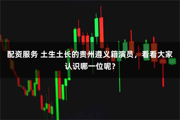 配资服务 土生土长的贵州遵义籍演员，看看大家认识哪一位呢？