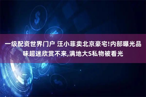 一级配资世界门户 汪小菲卖北京豪宅!内部曝光品味超迷欣赏不来,满地大S私物被看光