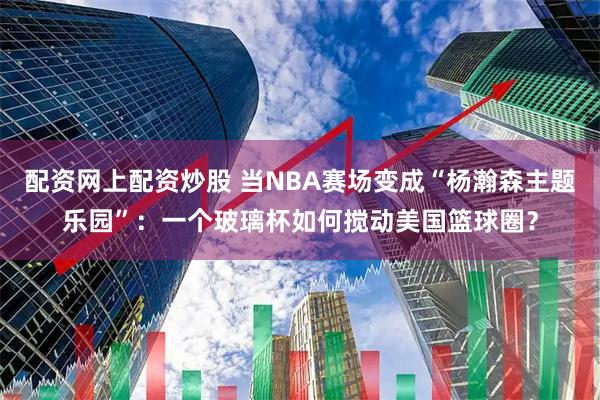 配资网上配资炒股 当NBA赛场变成“杨瀚森主题乐园”：一个玻璃杯如何搅动美国篮球圈？