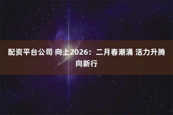 配资平台公司 向上2026：二月春潮涌 活力升腾向新行