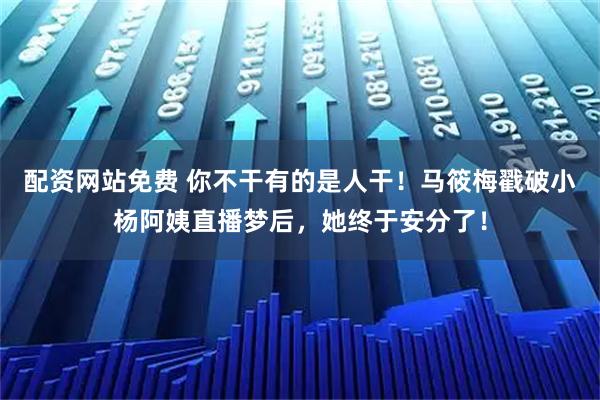 配资网站免费 你不干有的是人干！马筱梅戳破小杨阿姨直播梦后，她终于安分了！