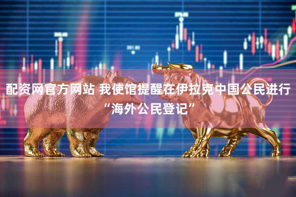 配资网官方网站 我使馆提醒在伊拉克中国公民进行“海外公民登记”