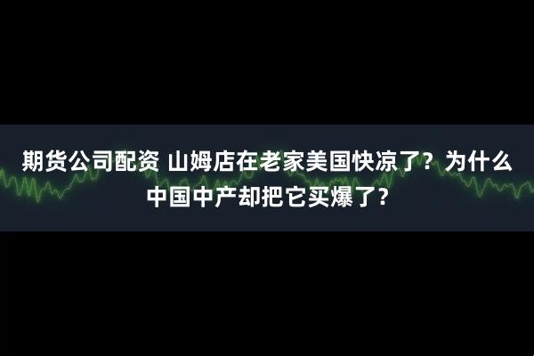 期货公司配资 山姆店在老家美国快凉了？为什么中国中产却把它买爆了？