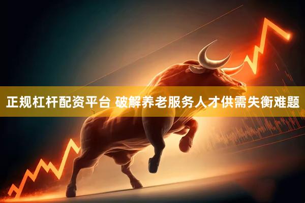 正规杠杆配资平台 破解养老服务人才供需失衡难题