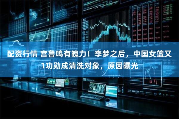配资行情 宫鲁鸣有魄力！李梦之后，中国女篮又1功勋成清洗对象，原因曝光