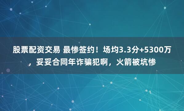 股票配资交易 最惨签约！场均3.3分+5300万，妥妥合同年诈骗犯啊，火箭被坑惨