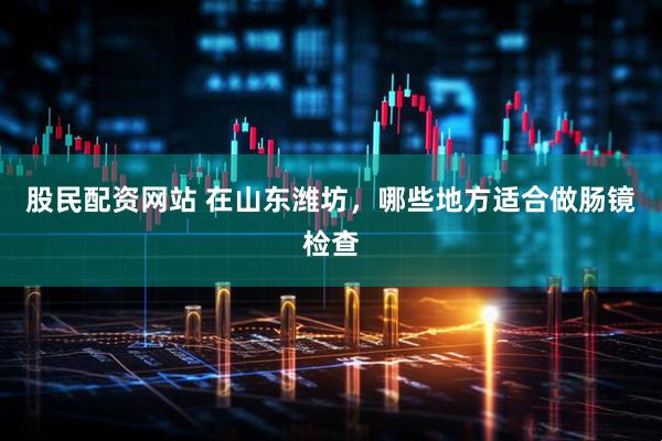 股民配资网站 在山东潍坊，哪些地方适合做肠镜检查