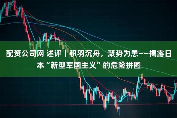 配资公司网 述评｜积羽沉舟，聚势为患——揭露日本“新型军国主义”的危险拼图