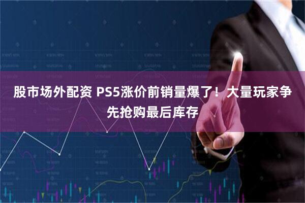 股市场外配资 PS5涨价前销量爆了！大量玩家争先抢购最后库存