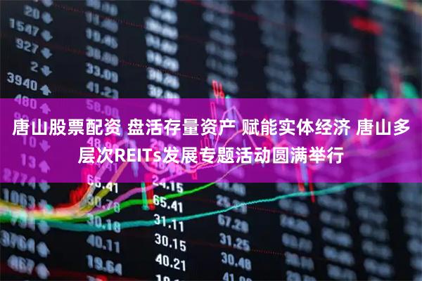 唐山股票配资 盘活存量资产 赋能实体经济 唐山多层次REITs发展专题活动圆满举行